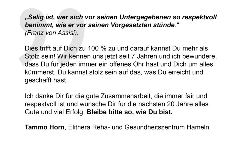 „Selig ist, wer sich vor seinen Untergegebenen so respektvoll benimmt, wie er vor seinen Vorgesetzten stünde (Franz von Assisi). Dies trifft auf Dich zu 100 % zu und darauf kannst Du mehr als Stolz sein! Wir kennen uns jetzt seit 7 Jahren und ich bewundere, dass Du für jeden immer ein offenes Ohr hast und Dich um alles kümmerst. Du kannst stolz sein auf das, was Du erreicht und geschafft hast. Ich danke Dir für die gute Zusammenarbeit, die immer fair und respektvoll ist und wünsche Dir für die nächsten 20 Jahre alles Gute und viel Erfolg. Bleibe bitte so, wie Du bist.“ Tammo Horn, Elithera Reha- und Gesundheitszentrum Hameln