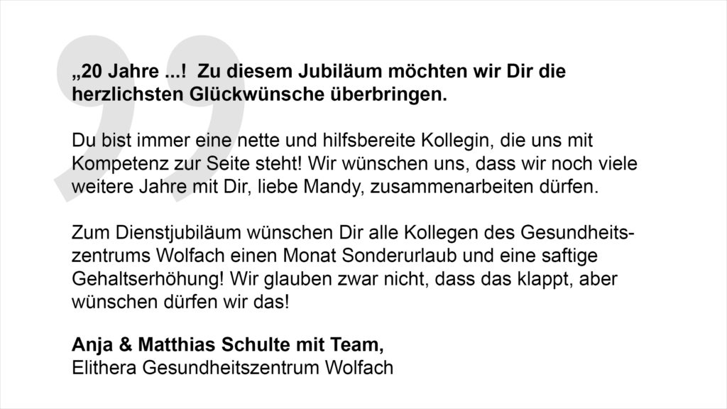 „20 Jahre ...! Zu diesem Jubiläum möchten wir Dir die herzlichsten Glückwünsche überbringen. Du bist immer eine nette und hilfsbereite Kollegin, die uns mit Kompetenz zur Seite steht! Wir wünschen uns, dass wir noch viele weitere Jahre mit Dir, liebe Mandy, zusammenarbeiten dürfen. Zum Dienstjubiläum wünschen Dir alle Kollegen des Gesundheitszentrums Wolfach einen Monat Sonderurlaub und eine saftige Gehaltserhöhung! Wir glauben zwar nicht, dass das klappt, aber wünschen dürfen wir das! Anja & Matthias Schulte mit Team, Elithera Gesundheitszentrum Wolfach