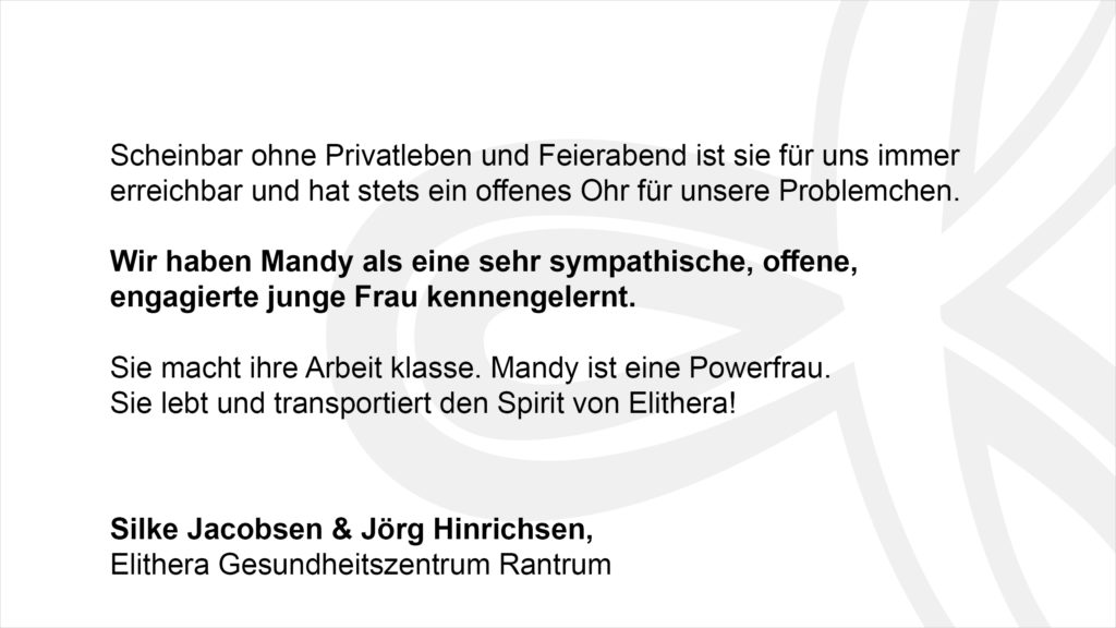 „Scheinbar ohne Privatleben und Feierabend ist sie für uns immer erreichbar und hat stets ein offenes Ohr für unsere Problemchen. Wir haben Mandy als eine sehr sympathische offene, engagierte junge Frau kennengelernt. Sie macht ihre Arbeit klasse. Mandy ist eine Powerfrau. Sie lebt und transportiert den Spirit von Elithera!“ Silke Jacobsen & Jörg Hinrichsen, Elithera Gesundheitszentrum Rantrum