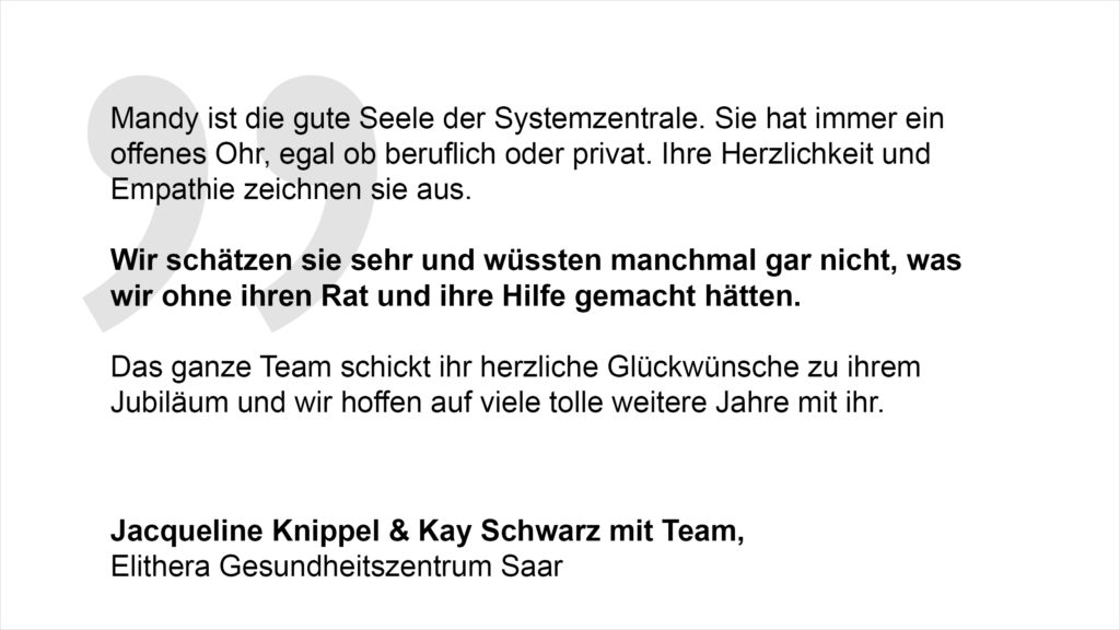 „Mandy ist die gute Seele der Systemzentrale. Sie hat immer ein offenes Ohr, egal ob beruflich oder privat. Ihre Herzlichkeit und Empathie zeichnen sie aus. Wir schätzen sie sehr und wüssten manchmal gar nicht, was wir ohne ihren Rat und ihre Hilfe gemacht hätten. Das ganze Team schickt ihr herzliche Glückwünsche zu ihrem Jubiläum und wir hoffen auf viele tolle weitere Jahre mit ihr.“ Jacqueline Knippel, Kay Schwarz mit Team, Elithera Gesundheitszentrum Saar