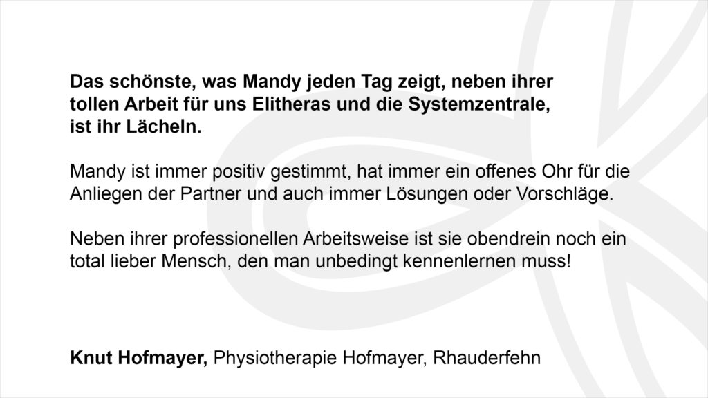 „Das schönste, was Mandy jeden Tag zeigt, neben ihrer tollen Arbeit für uns Elitheras und die Systemzentrale, ist ihr Lächeln. Mandy ist immer positiv gestimmt, hat immer ein offenes Ohr für die Anliegen der Partner und auch immer Lösungen oder Vorschläge. Neben ihrer professionellen Arbeitsweise ist sie obendrein noch ein total lieber Mensch, den man unbedingt kennenlernen muss!“ Knut Hofmayer, Physiotherapie Hofmayer, Rhauderfehn