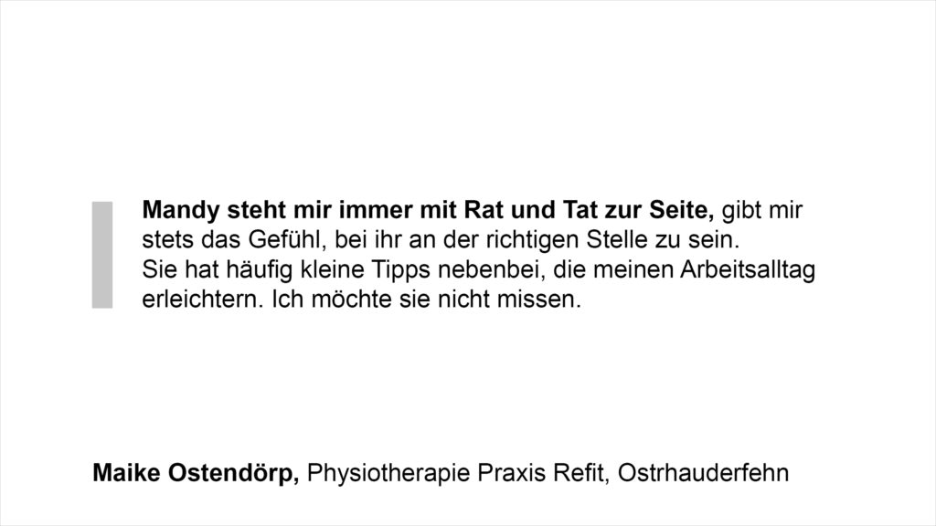 „Mandy steht immer mit Rat und Tat zur Seite, gibt einem stets das Gefühl, bei ihr an der richtigen Stelle zu sein. Sie hat häufig kleine Tipps nebenbei, die den Arbeitsalltag erleichtern. Ich möchte sie nicht missen.“ Maike Ostendörp, Physiotherapie Praxis Refit, Ostrhauderfehn