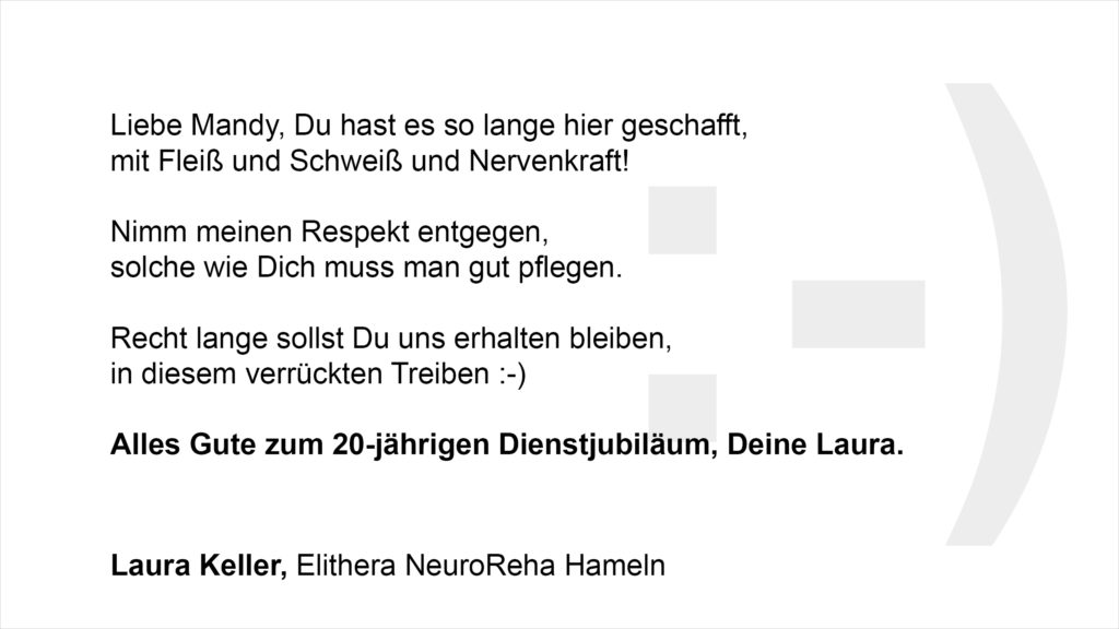 „Liebe Mandy, Du hast es so lange hier geschafft, mit Fleiß und Schweiß und Nervenkraft! Nimm meinen Respekt entgegen, solche wie Dich muss man gut pflegen, Recht lange sollst Du uns erhalten bleiben, in diesem verrückten Treiben:-) Alles Gute zum 20-jährigen Dienstjubiläum, Deine Laura. Laura Keller, Elithera NeuroReha Hameln
