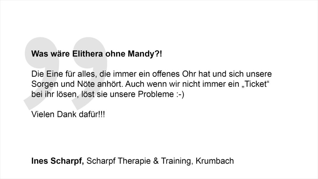 „Was wäre Elithera ohne Mandy? Die Eine für alles, die immer ein offenes Ohr hat und sich unsere Sorgen und Nöte anhört. Auch wenn wir nicht immer ein „Ticket“ bei ihr lösen :-) löst sie unsere Probleme. Vielen Dank dafür!!!“ Ines Scharpf, Scharpf Therapie & Training, Krumbach