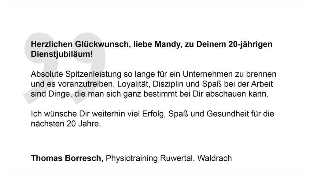 „Herzlichen Glückwunsch, liebe Mandy, zu Deinem 20-jährigen Dienstjubiläum. Absolute Spitzenleistung so lange für ein Unternehmen zu brennen und es voranzutreiben. Loyalität, Disziplin und Spaß bei der Arbeit sind Dinge, die man sich ganz bestimmt bei Dir abschauen kann. Ich wünsche Dir weiterhin viel Erfolg, Spaß und Gesundheit für die nächsten 20 Jahre.“ Thomas Borresch, Physiotraining Ruwertal, Waldrach