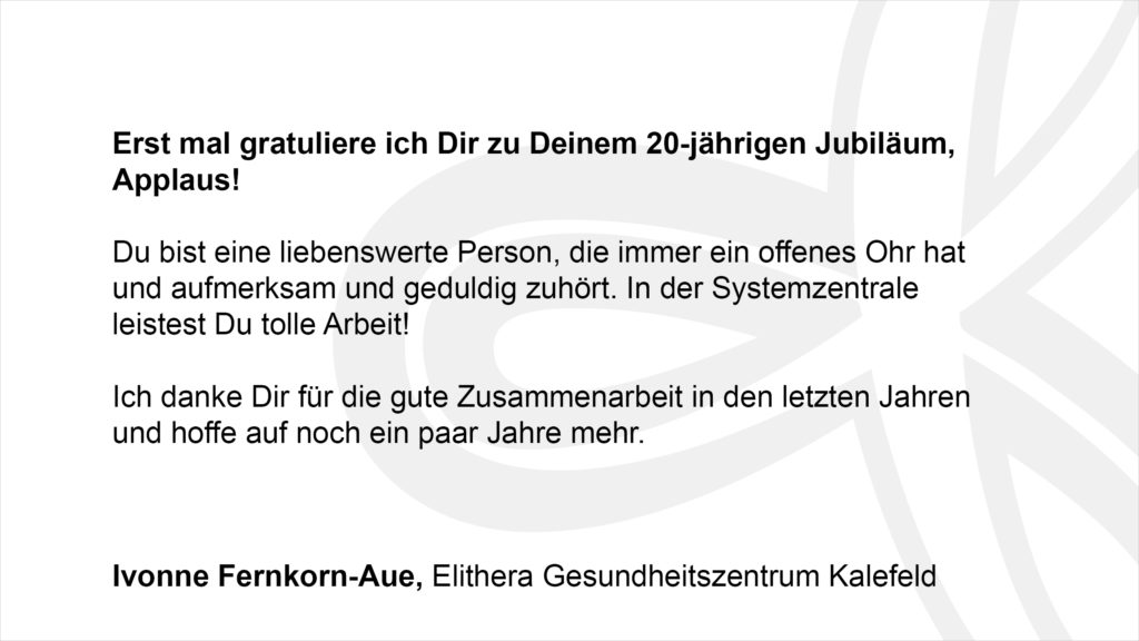 „Erst mal gratuliere ich Dir zu Deinem 20-jährigen Jubiläum, Applaus! Du bist eine liebenswerte Person, die immer ein offenes Ohr hat und aufmerksam und geduldig zuhört. In der Systemzentrale leistest Du tolle Arbeit! Ich danke Dir für die gute Zusammenarbeit in den letzten Jahren und hoffe auf noch ein paar Jahre mehr.“ Ivonne Fernkorn-Aue, Elithera Gesundheitszentrum Kalefeld