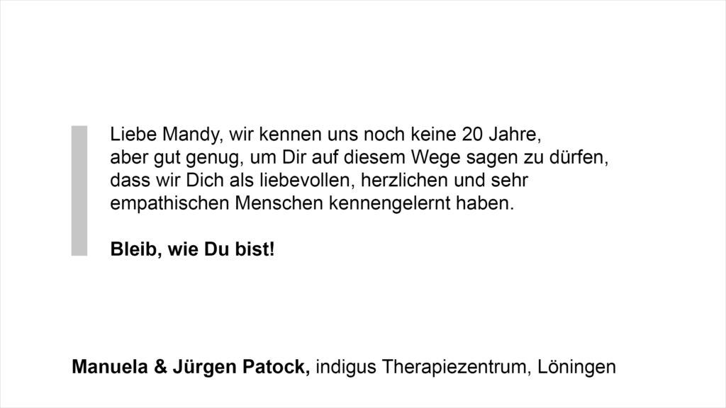 „Liebe Mandy, wir kennen uns noch keine 20 Jahre, aber gut genug, um Dir auf diesem Wege sagen zu dürfen, dass wir Dich als liebevollen, herzlichen und sehr empathischen Menschen kennengelernt haben. Bleib, wie Du bist!“ Manuela & Jürgen Patock, indigus Therapiezentrum, Löningen