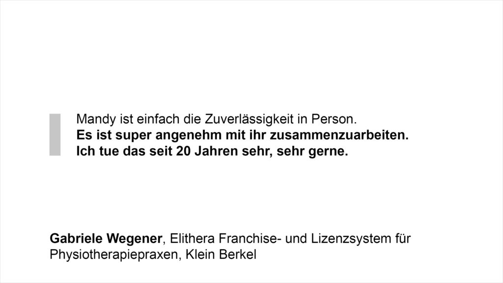„Mandy ist einfach die Zuverlässigkeit in Person – es ist super angenehm mit ihr zusammenzuarbeiten. Ich tue das seit 20 Jahren sehr, sehr gerne.“ Gabriele Wegener, Elithera Franchise- und Lizenzsystem für Physiotherapiepraxen, Klein Berkel