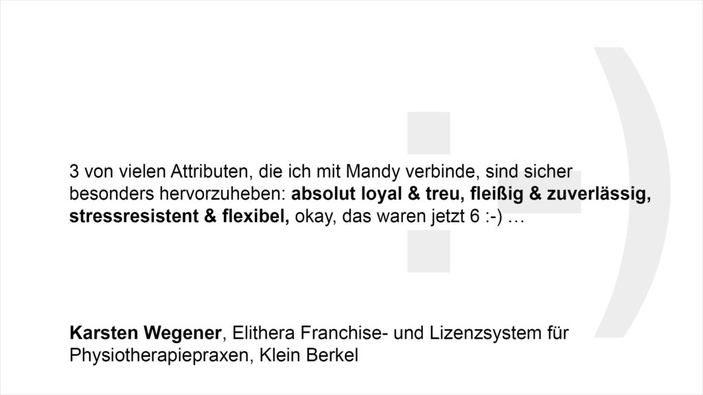 „3 von vielen Attributen, die ich mit Mandy verbinde, sind sicher besonders hervorzuheben: absolut loyal & treu, fleißig & zuverlässig, stressresistent & flexibel, okay, das waren jetzt 6 :-) …“ Karsten Wegener, Elithera Franchise- und Lizenzsystem für Physiotherapiepraxen, Klein Berkel