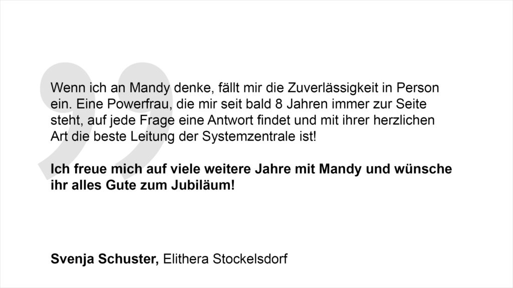 „Wenn ich an Mandy denke, fällt mir die Zuverlässigkeit in Person ein. Eine Powerfrau, die mir seit bald 8 Jahren immer zur Seite steht, auf jede Frage eine Antwort findet und mit ihrer herzlichen Art die beste Leitung der Systemzentrale ist! Ich freue mich auf viele weitere Jahre mit Mandy und wünsche ihr alles Gute zum Jubiläum!“ Svenja Schuster, Elithera Stockelsdorf
