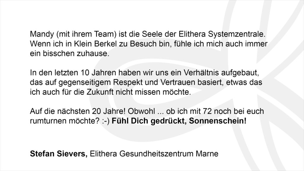 „Mandy (mit ihrem Team) ist die Seele der Elithera Systemzentrale. Wenn ich in Klein Berkel zu Besuch bin, fühle ich mich auch immer ein bisschen zuhause. In den letzten 10 Jahren haben wir uns ein Verhältnis aufgebaut, das auf gegenseitigem Respekt und Vertrauen basiert, etwas das ich auch für die Zukunft nicht missen möchte. Auf die nächsten 20 Jahre! Obwohl ... ob ich mit 72 noch bei euch rumturnen möchte? :-) Fühl Dich gedrückt Sonnenschein! Stefan Sievers, Elithera Gesundheitszentrum Marne