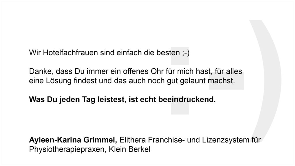 „Wir Hotelfachfrauen sind einfach die besten ;-) Danke, dass Du immer ein offenes Ohr für mich hast, für alles eine Lösung findest und das auch noch gut gelaunt machst. Was Du jeden Tag leistest, ist echt beeindruckend.“ Ayleen-Karina Grimmel, Auszubildende Elithera Franchise- und Lizenzsystem für Physiotherapiepraxen, Klein Berkel